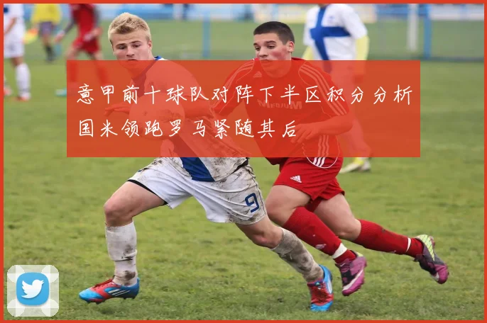 意甲前十球队对阵下半区积分分析国米领跑罗马紧随其后