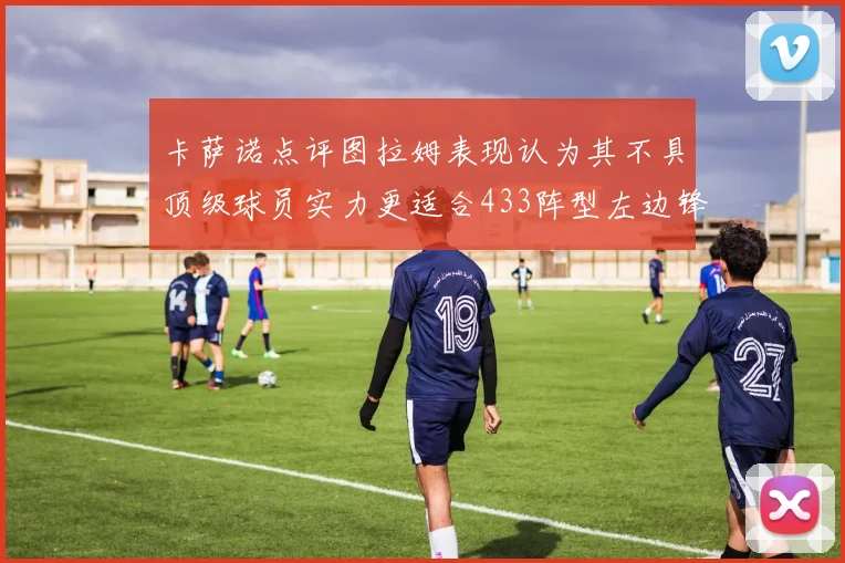 卡萨诺点评图拉姆表现认为其不具顶级球员实力更适合433阵型左边锋位置