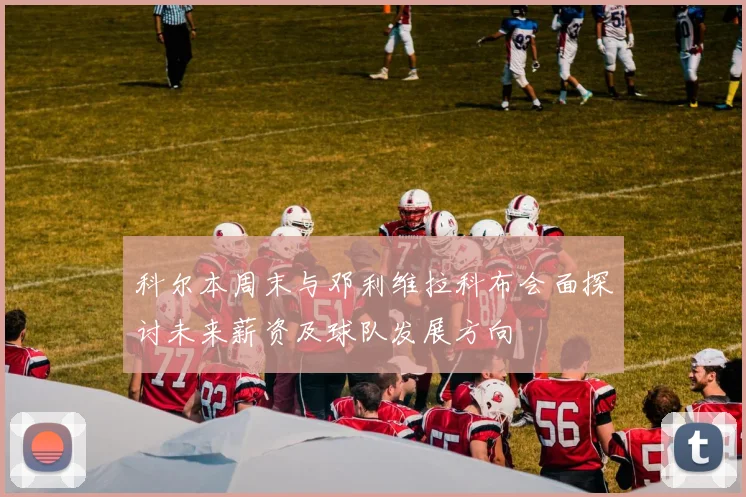 科尔本周末与邓利维拉科布会面探讨未来薪资及球队发展方向