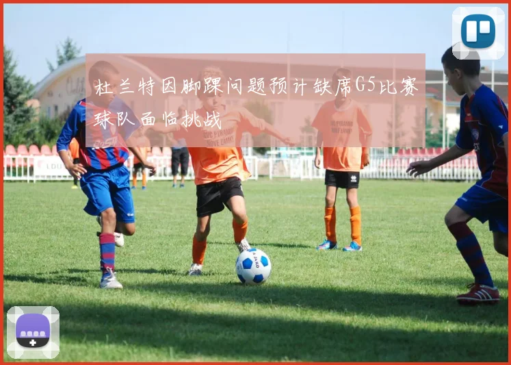 杜兰特因脚踝问题预计缺席G5比赛球队面临挑战