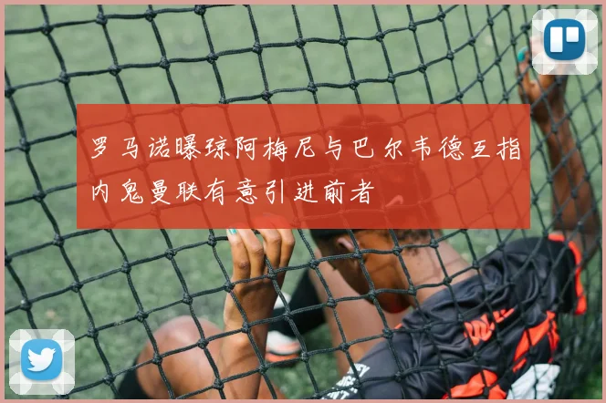 罗马诺曝琼阿梅尼与巴尔韦德互指内鬼曼联有意引进前者