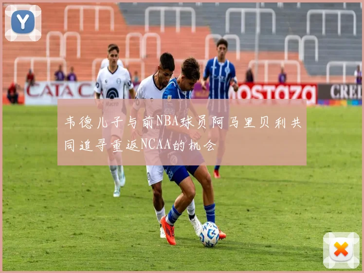 韦德儿子与前NBA球员阿马里贝利共同追寻重返NCAA的机会