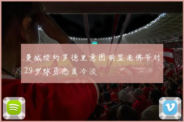 曼城续约罗德里意图明显老佛爷对29岁球员态度冷淡