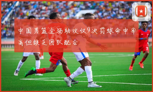 中国男篮全场助攻仅9次罚球命中率高但缺乏团队配合