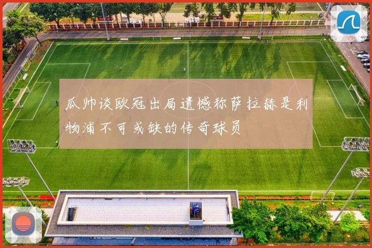 瓜帅谈欧冠出局遗憾称萨拉赫是利物浦不可或缺的传奇球员