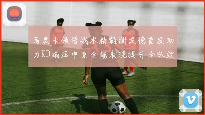 乌度卡领悟战术精髓谢泼德首发助力KD减压申京全能表现提升全队效率