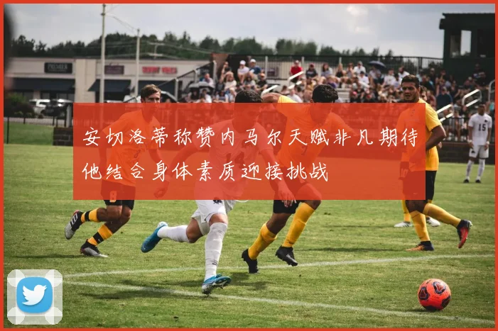 安切洛蒂称赞内马尔天赋非凡期待他结合身体素质迎接挑战