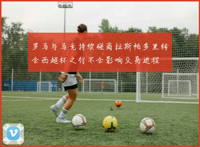 罗马与马竞持续磋商拉斯帕多里转会西超杯之行不会影响交易进程