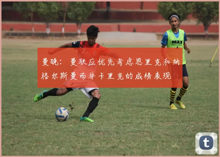 曼晚：曼联应优先考虑恩里克和纳格尔斯曼而非卡里克的成绩表现