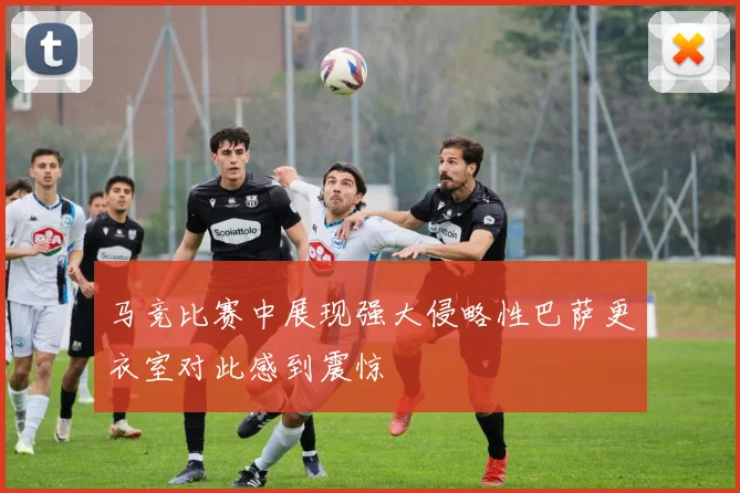 马竞比赛中展现强大侵略性巴萨更衣室对此感到震惊